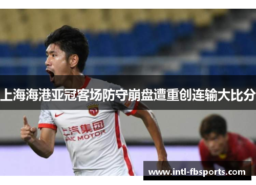 上海海港亚冠客场防守崩盘遭重创连输大比分