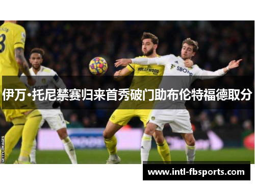 伊万·托尼禁赛归来首秀破门助布伦特福德取分 伊万·托尼禁赛归来首秀破门助布伦特福德取分
