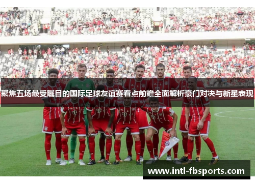 聚焦五场最受瞩目的国际足球友谊赛看点前瞻全面解析豪门对决与新星表现 聚焦五场最受瞩目的国际足球友谊赛看点前瞻全面解析豪门对决与新星表现