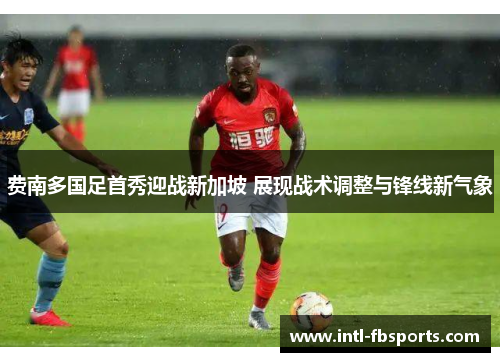 费南多国足首秀迎战新加坡 展现战术调整与锋线新气象 费南多国足首秀迎战新加坡 展现战术调整与锋线新气象